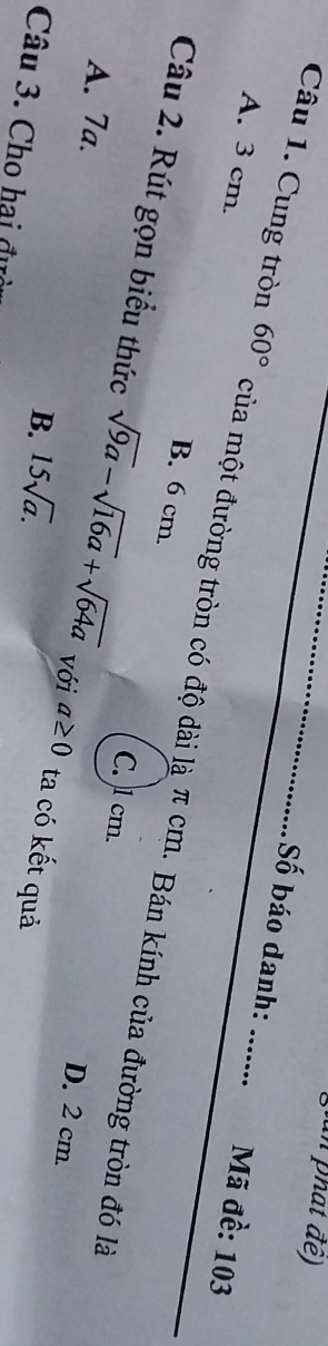 an phát đề)
Số báo danh: Mã đề: 103
A. 3 cm.
Câu 1. Cung tròn 60° của một đường tròn có độ dài là π cm. Bán kính của đường tròn đó là
B. 6 cm.
Câu 2. Rút gọn biểu thức sqrt(9a)-sqrt(16a)+sqrt(64a) Với a≥ 0 ta có kết quả
A. 7a.
C. ) 1 cm. D. 2 cm.
B. 15sqrt(a). 
Câu 3. Cho hai đư