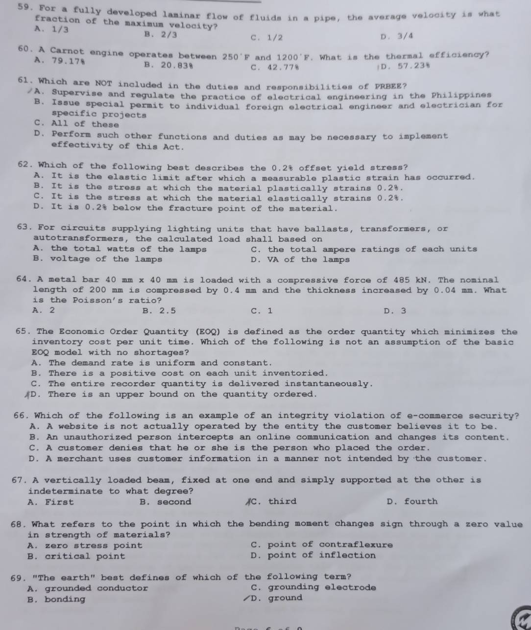 For a fully developed laminar flow of fluids in a pipe, the average velocity is what
fraction of the maximum velocity?
A. 1/3 B. 2/3 D. 3/4
C. 1/2
60. A Carnot engine operates between 250°F and 1200°F. What is the thermal efficiency?
A. 79.178 B. 20.83% C. 42.77%
D. 57.23%
61. Which are NOT included in the duties and responsibilities of PRBEE?
/A. Supervise and regulate the practice of electrical engineering in the Philippines
B. Issue special permit to individual foreign electrical engineer and electrician for
specific projects
C. All of these
D. Perform such other functions and duties as may be necessary to implement
effectivity of this Act.
62. Which of the following best describes the 0.2% offset yield stress?
A. It is the elastic limit after which a measurable plastic strain has occurred.
B. It is the stress at which the material plastically strains 0.2%.
C. It is the stress at which the material elastically strains 0.2%.
D. It is 0.2% below the fracture point of the material.
63. For circuits supplying lighting units that have ballasts, transformers, or
autotransformers, the calculated load shall based on
A. the total watts of the lamps C. the total ampere ratings of each units
B. voltage of the lamps D. VA of the lamps
64. A metal bar 40 mm x 40 mm is loaded with a compressive force of 485 kN. The nominal
length of 200 mm is compressed by 0.4 mm and the thickness increased by 0.04 mm. What
is the Poisson's ratio?
A. 2 B. 2.5 C. 1 D. 3
65. The Economic Order Quantity (EOQ) is defined as the order quantity which minimizes the
inventory cost per unit time. Which of the following is not an assumption of the basic
EOQ model with no shortages?
A. The demand rate is uniform and constant.
B. There is a positive cost on each unit inventoried.
C. The entire recorder quantity is delivered instantaneously.
)D. There is an upper bound on the quantity ordered.
66. Which of the following is an example of an integrity violation of e-commerce security?
A. A website is not actually operated by the entity the customer believes it to be.
B. An unauthorized person intercepts an online communication and changes its content.
C. A customer denies that he or she is the person who placed the order.
D. A merchant uses customer information in a manner not intended by the customer.
67. A vertically loaded beam, fixed at one end and simply supported at the other is
indeterminate to what degree?
A. First B. second )C. third D. fourth
68. What refers to the point in which the bending moment changes sign through a zero value
in strength of materials?
A. zero stress point C. point of contraflexure
B. critical point D. point of inflection
69. "The earth" best defines of which of the following term?
A. grounded conductor C. grounding electrode
B. bonding D. ground