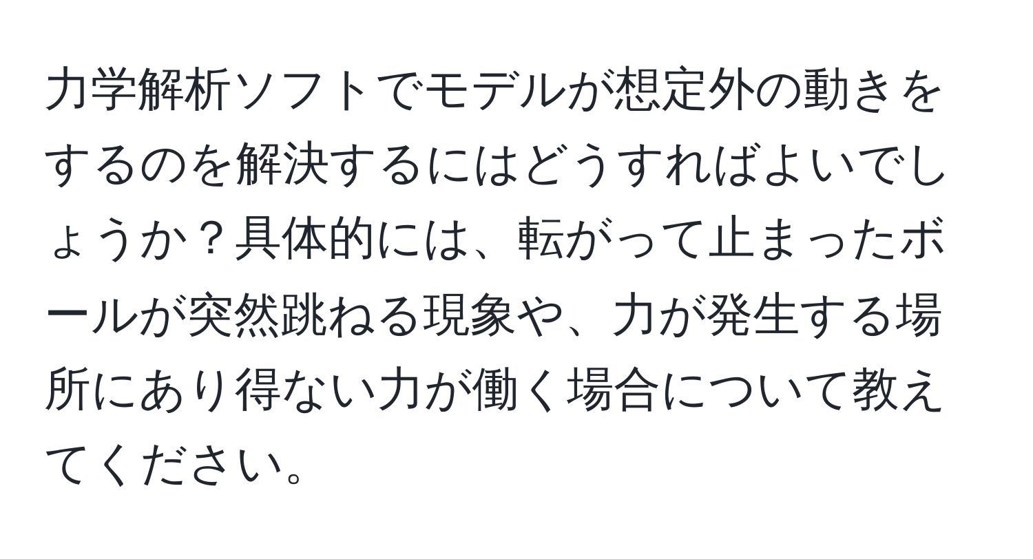 力学解析ソフトでモデルが想定外の動きをするのを解決するにはどうすればよいでしょうか？具体的には、転がって止まったボールが突然跳ねる現象や、力が発生する場所にあり得ない力が働く場合について教えてください。