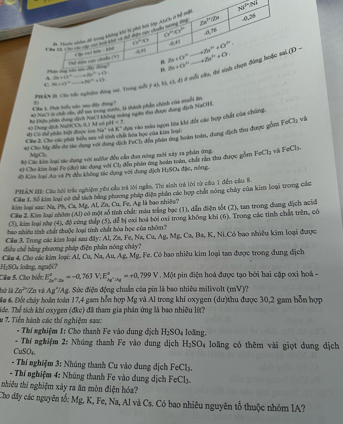 A )
A. 
PHÂN II. Câu trắc nghiệm đũng sai. Trong mỗi y(a),b),c),d) cở 
C Ni+O'' Ni^(2+)+Cr.
S)
Cầu 1. Phát biểu nào sau đây đúng?
#) NaCl là chất răn, để tan trong nước, là thành phần chính của muối ăn.
b) Điện phần dung địch NaCl không mảng ngăn thu được dung dịch NaOH.
đ) Có thể phân biệt được ion Na^+ và K^+ dựa vào màu ngọn lửa khi đốt các hợp chất của chúng.
c) Dung địch NaHCO₃ 0,1 M có oH<7.
a) Cho Mg đến du tác dụng với dung dịch FeCl₃ đến phản ứng hoàn toàn, dung dịch thu được gồm FeCl_2 và
Cầu 2. Cho các phát biểu sau về tính chất hóa học của kim loại:
MgCl₂.
b) Các kim loại tác dụng với sulfur đều cần đun nóng mới xảy ra phản ứng.
c) Cho kim loại Fe (dư) tác dụng với Cl₂ đến phản ứng hoàn toàn, chất rắn thu được gồm FeCl_2 và FeCl_3.
đ) Kim loại Au và Pt đều không tác dụng với dung dịch H_2SO 04 đặc, nóng.
PHẢN III: Câu hỏi trắc nghiệm yêu cầu trả lời ngắn. Thí sinh trả lời từ câu 1 đến câu 8.
Cầu 1. Số kim loại có thể tách bằng phương pháp điện phân các hợp chất nóng chảy của kim loại trong các
kim loại sau: Na, Pb, Ca, Mg, Al, Zn, Cu, Fe, Ag là bao nhiêu?
Câu 2. Kim loại nhôm (Al) có một số tính chất: màu trắng bạc (1), dẫn điện tốt (2), tan trong dung dịch acid
(3), kim loại nhẹ (4), độ cứng thấp (5), dễ bị oxi hoá bởi oxi trong không khí (6). Trong các tính chất trên, có
bao nhiêu tính chất thuộc loại tính chất hóa học của nhôm?
Câu 3. Trong các kim loại sau đây: Al, Zn, Fe, Na, Cu, Ag, Mg, Ca, Ba, K, Ni.Có bao nhiêu kim loại được
điều chế bằng phương pháp điện phân nóng chảy?
Câu 4. Cho các kim loại: Al, Cu, Na, Au, Ag, Mg, Fe. Có bao nhiêu kim loại tan được trong dung dịch
H_2SO_4 loãng, nguội?
Câu 5. Cho biết: E_Zn^(2+)/Zn^circ =-0,763V;E_Ag^+/Ag^circ =+0,799V * . Một pin điện hoá được tạo bởi hai cặp oxi hoá -
hử là Zn^(2+)/_ Zn và Ag*/Ag. Sức điện động chuẩn của pin là bao nhiêu milivolt (mV)?
ầu 6. Đốt cháy hoàn toàn 17,4 gam hỗn hợp Mg và Al trong khí oxygen (dư)thu được 30,2 gam hỗn hợp
ide. Thể tích khí oxygen (đkc) đã tham gia phản ứng là bao nhiêu lít?
u 7. Tiến hành các thí nghiệm sau:
- Thí nghiệm 1: Cho thanh Fe vào dung dịch H_2SO_4 loãng.
- Thí nghiệm 2: Nhúng thanh Fe vào dung dịch H_2SO_4 loãng có thêm vài giọt dung dịch
CuSO_4.
- Thí nghiệm 3: Nhúng thanh Cu vào dung dịch F eCl_3.
- Thí nghiệm 4: Nhúng thanh Fe vào dung dịch FeCl_3
nhiu thí nghiệm xảy ra ăn mòn điện hóa?
Cho dãy các nguyên tố: Mg, K, Fe, Na, Al và Cs. Có bao nhiêu nguyên tố thuộc nhóm IA?