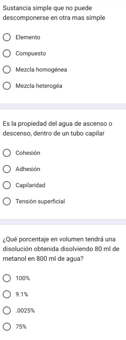 Sustancia simple que no puede
descomponerse en otra mas simple
Elemento
Compuesto
Mezcla homogénea
Mezcla heterogéa
Es la propiedad del agua de ascenso o
descenso, dentro de un tubo capilar
Cohesión
Adhesión
Capilaridad
Tensión superficial
¿Qué porcentaje en volumen tendrá una
disolución obtenida disolviendo 80 ml de
metanol en 800 ml de agua?
100%
9.1% . 0025%
75%