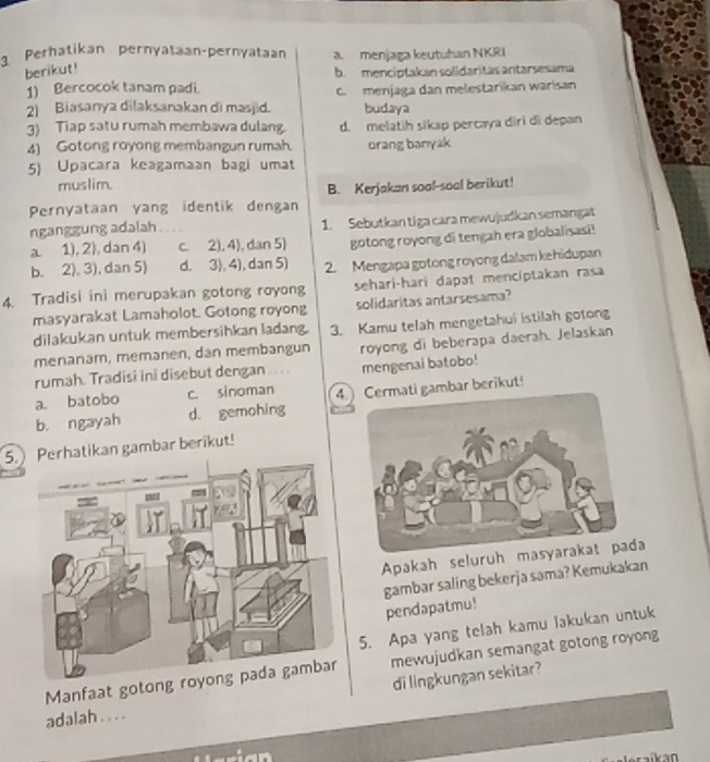 Perhatikan pernyataan-pernyataan a. menjaga keutuhan NKRI
berikut!
b. menciptakan solidaritas antarsesama
1) Bercocok tanam padi.
2) Biasanya dilaksanakan di masjid. c. menjaga dan melestarikan warisan
budaya
3) Tiap satu rumah membawa dulang d. melatih siksp percaya diri di depan
4) Gotong royong membangun rumah. orang banyak
5) Upacara keagamaan bagi umat
muslim.
B. Kerjakan soal-soal berikut!
Pernyataan yang identik dengan
nganggung adalah 1. Sebutkan tiga cara mewujudkan semangat
a 1), 2), dan 4) c. 2), 4), dan 5) gotong royong di tengah era globalisasi!
b. 2), 3), dan 5) d. 3), 4), dan 5) 2. Mengapa gotong royong dalam kehidupan
4. Tradisi ini merupakan gotong royong sehari-hari dapat menciptakan rasa
masyarakat Lamaholot. Gotong royong solidaritas antarsesama?
dilakukan untuk membersihkan ladang. 3. Kamu telah mengetahui istilah gotong
menanam, memanen, dan membangun royong di beberapa daerah. Jelaskan
rumah. Tradisi ini disebut dengan ... . mengenai batobo!
a. batobo c. sinoman 4i gambar berikut!
b. ngayah d. gemohing
5.tikan gambar berikut!
Apakah seluruh masyarakat pada
gambar saling bekerja sama? Kemukakan pendapatmu!
5. Apa yang telah kamu lakukan untuk
Manfaat goton mewujudkan semangat gotong royong
di lingkungan sekitar?
adalah . . . .