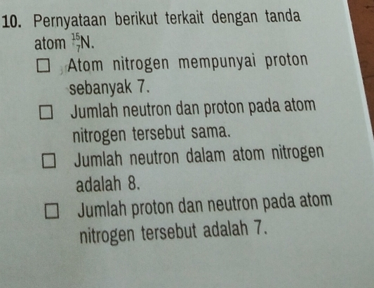 Pernyataan berikut terkait dengan tanda
atom _7^(15)N.
Atom nitrogen mempunyai proton
sebanyak 7.
Juumlah neutron dan proton pada atom
nitrogen tersebut sama.
Jumlah neutron dalam atom nitrogen
adalah 8.
Jumlah proton dan neutron pada atom
nitrogen tersebut adalah 7.