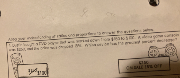 Apply your understanding of ratios and proportions to answer the questions below.
1. Dustin bought a DVD player that was marked down from $150 to $100. A video game console
was $250, and the price was dropped 15%. Which device hreatest percent decrease?
$150 $100