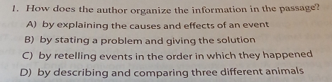 How does the author organize the information in the passage?
A) by explaining the causes and effects of an event
B) by stating a problem and giving the solution
C) by retelling events in the order in which they happened
D) by describing and comparing three different animals