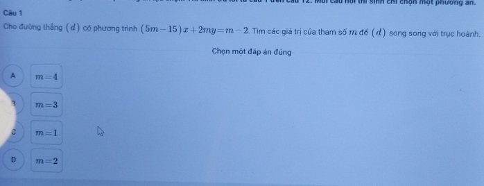 au nội thi sinh chi chộn một phường an.
Câu 1
Cho đường thắng (đ) có phương trình (5m-15)x+2my=m-2. Tìim các giá trị của tham số m đế (d) song song với trục hoành.
Chọn một đáp án đúng
A m=4
3 m=3
c m=1
D m=2