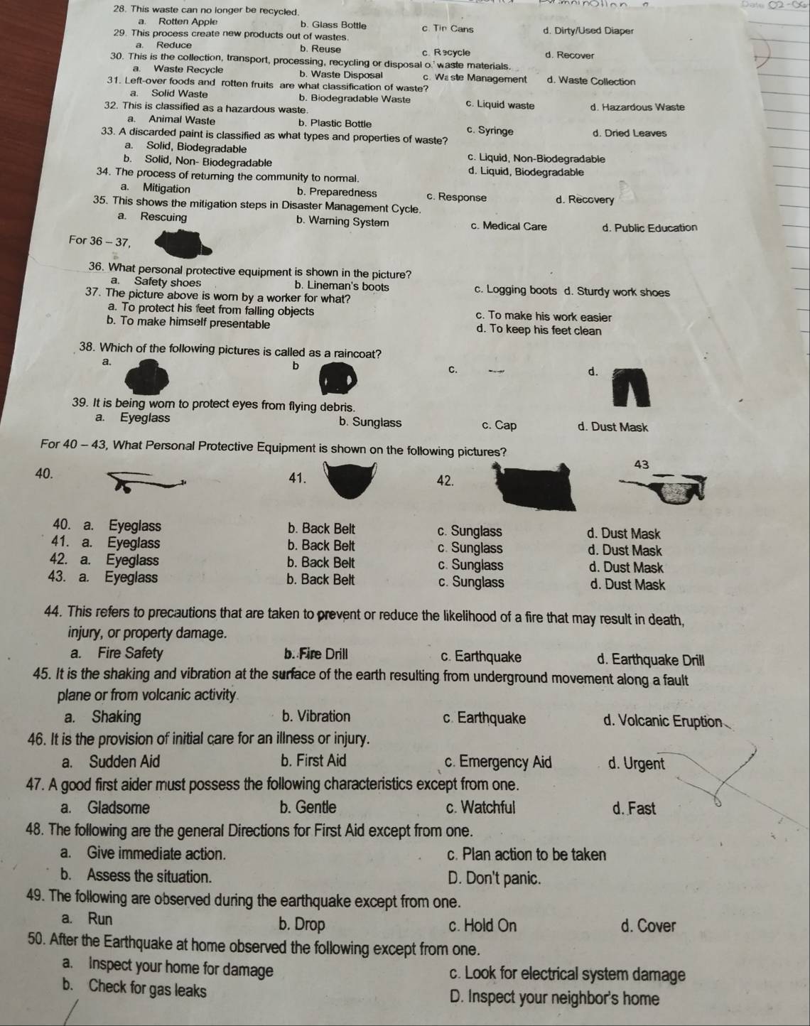 This waste can no longer be recycled.
a. Rotten Apple b. Glass Bottle c. Tin Cans
29. This process create new products out of wastes. d. Dirty/Used Diaper
b. Reuse c R ecycle d. Recover
30. This is the collection, transport, processing, recycling or disposal o.' waste materials.
a. Waste Recycle b. Waste Disposal c. Wa ste Management d. Waste Collection
31. Left-over foods and rotten fruits are what classification of waste?
a. Solid Waste b. Biodegradable Waste c. Liquid waste
32. This is classified as a hazardous waste. d. Hazardous Waste
a. Animal Waste b. Plastic Bottle c. Syringe d. Dried Leaves
33. A discarded paint is classified as what types and properties of waste?
a. Solid, Biodegradable c. Liquid, Non-Biodegradable
b. Solid, Non- Biodegradable
34. The process of returning the community to normal. d. Liquid, Biodegradable
a. Mitigation b. Preparedness c. Response d. Recovery
35. This shows the mitigation steps in Disaster Management Cycle.
a. Rescuing b. Warning System c. Medical Care d. Public Education
For 36-37
36. What personal protective equipment is shown in the picture?
a. Safety shoes b. Lineman's boots c. Logging boots d. Sturdy work shoes
37. The picture above is worn by a worker for what?
a. To protect his feet from falling objects c. To make his work easier
b. To make himself presentable d. To keep his feet clean
38. Which of the following pictures is called as a raincoat?
a.
b
C.
d.
39. It is being wom to protect eyes from flying debris.
a. Eyeglass b. Sunglass c. Cap d. Dust Mask
For 40-43 3, What Personal Protective Equipment is shown on the following pictures?
43
40. 41. 42.
40. a. Eyeglass b. Back Belt c. Sunglass d. Dust Mask
41. a. Eyeglass b. Back Belt c. Sunglass d. Dust Mask
42. a. Eyeglass b. Back Belt c. Sunglass d. Dust Mask
43. a. Eyeglass b. Back Belt c. Sunglass d. Dust Mask
44. This refers to precautions that are taken to prevent or reduce the likelihood of a fire that may result in death,
injury, or property damage.
a. Fire Safety b. Fire Drill c. Earthquake d. Earthquake Drill
45. It is the shaking and vibration at the surface of the earth resulting from underground movement along a fault
plane or from volcanic activity
a. Shaking b. Vibration c. Earthquake d. Volcanic Eruption
46. It is the provision of initial care for an illness or injury.
a. Sudden Aid b. First Aid c. Emergency Aid d. Urgent
47. A good first aider must possess the following characteristics except from one.
a. Gladsome b. Gentle c. Watchful d. Fast
48. The following are the general Directions for First Aid except from one.
a. Give immediate action. c. Plan action to be taken
b. Assess the situation. D. Don't panic.
49. The following are observed during the earthquake except from one.
a. Run b. Drop c. Hold On d. Cover
50. After the Earthquake at home observed the following except from one.
a. Inspect your home for damage c. Look for electrical system damage
b. Check for gas leaks D. Inspect your neighbor's home