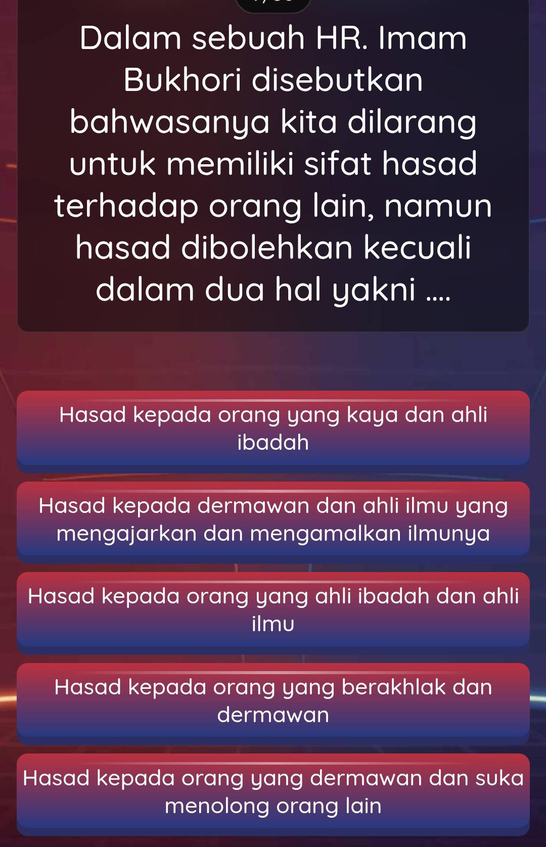 Dalam sebuah HR. Imam
Bukhori disebutkan
bahwasanya kita dilarang
untuk memiliki sifat hasad 
terhadap orang lain, namun
hasad dibolehkan kecuali
dalam dua hal yakni ....
Hasad kepada orang yang kaya dan ahli
ibadah
Hasad kepada dermawan dan ahli ilmu yang
mengajarkan dan mengamalkan ilmunya
Hasad kepada orang yang ahli ibadah dan ahli
ilmu
Hasad kepada orang yang berakhlak dan
dermawan
Hasad kepada orang yang dermawan dan suka
menolong orang lain