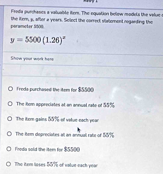 Ratry 1
Freda purchases a valuable item. The equation below models the value c
the item, y, after £ years. Select the correct statement regarding the
parameter 5500.
y=5500(1.26)^x
Show your work here
Freda purchased the item for $5500
The item appreciates at an annual rate of 55%
The item gains 55% of value each year
The item depreciates at an annual rate of 55%
Freda sold the item for $5500
The item loses 55% of value each year