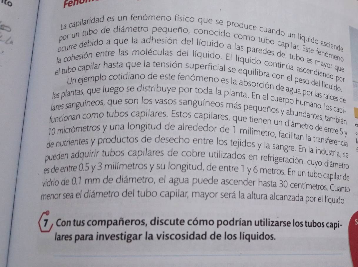 ito Fenon 
La capilaridad es un fenómeno físico que se produce cuando un líquido asciende 
por un tubo de diámetro pequeño, conocido como tubo capilar. Este fenómeno 
ocurre debido a que la adhesión del líquido a las paredes del tubo es mayor que 
la cohesión entre las moléculas del líquido. El líquido continúa ascendiendo por 
el tubo capilar hasta que la tensión superficial se equilibra con el peso del líquido. 
Un ejemplo cotidiano de este fenómeno es la absorción de agua por las raíces de 
las plantas, que luego se distribuye por toda la planta. En el cuerpo humano, los capi- 
lares sanguíneos, que son los vasos sanguíneos más pequeños y abundantes, también 
funcionan como tubos capilares. Estos capilares, que tienen un diámetro de entre 5 y
10 micrómetros y una longitud de alrededor de 1 milímetro, facilitan la transferencia 
de nutrientes y productos de desecho entre los tejidos y la sangre. En la industria, se 
pueden adquirir tubos capilares de cobre utilizados en refrigeración, cuyo diámetro 
es de entre 0.5 y 3 milímetros y su longitud, de entre 1 y 6 metros. En un tubo capilar de 
vidrio de 0.1 mm de diámetro, el agua puede ascender hasta 30 centímetros. Cuanto 
menor sea el diámetro del tubo capilar, mayor será la altura alcanzada por el líquido. 
7 , Con tus compañeros, discute cómo podrían utilizarse los tubos capi- 
lares para investigar la viscosidad de los líquidos.