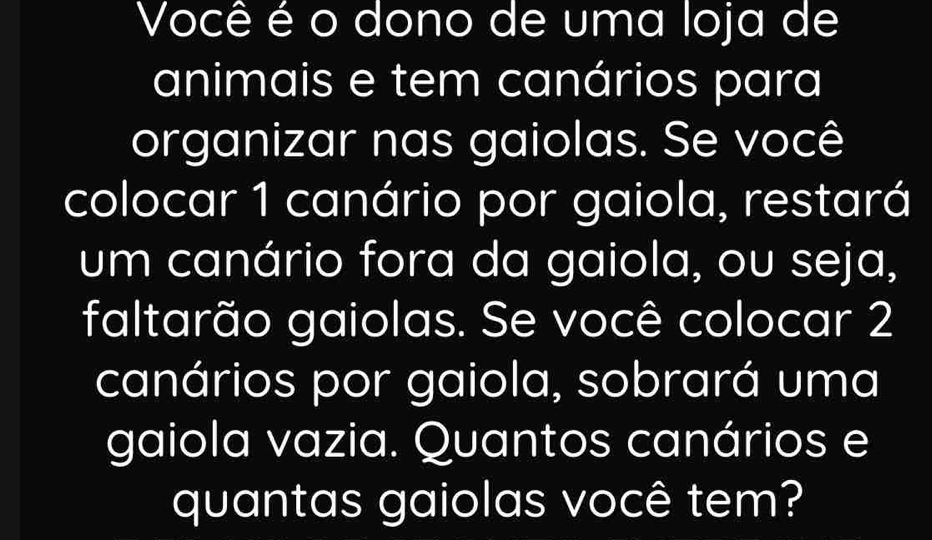 Você é o dono de uma loja de 
animais e tem canários para 
organizar nas gaiolas. Se você 
colocar 1 canário por gaiola, restará 
um canário fora da gaiola, ou seja, 
faltarão gaiolas. Se você colocar 2
canários por gaiola, sobrará uma 
gaiola vazia. Quantos canários e 
quantas gaiolas você tem?