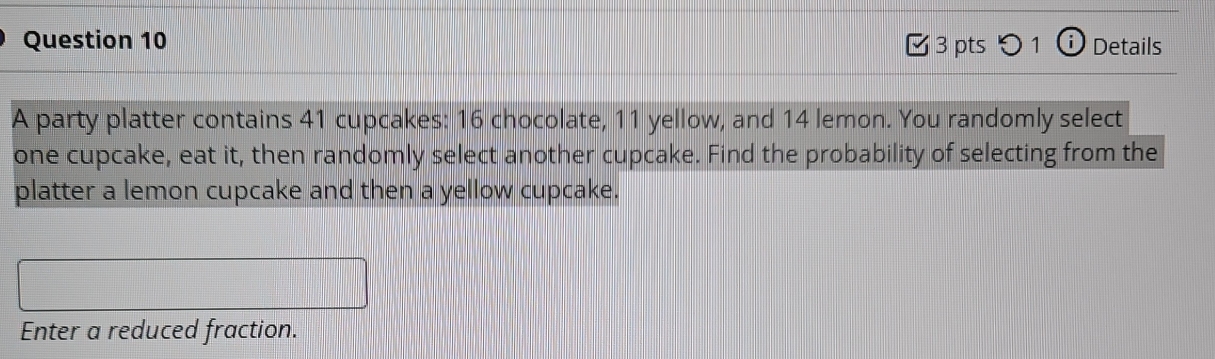 5 1 i Details 
A party platter contains 41 cupcakes: 16 chocolate, 11 yellow, and 14 lemon. You randomly select 
one cupcake, eat it, then randomly select another cupcake. Find the probability of selecting from the 
platter a lemon cupcake and then a yellow cupcake. 
Enter a reduced fraction.