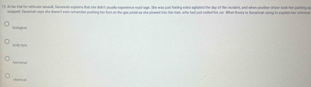 At her trial for vehicular assault, Savannah explains that she didn't usually experience road rage. She was just feeling extra agitated the day of the incident, and when another driver took her parking sp
snapped. Savannah says she doesn't even remember pushing her foot on the gas pedal as she plowed into the man, who had just exited his car. What theory is Savannah using to explain her criminal
biological
body type
hormonal
chemical