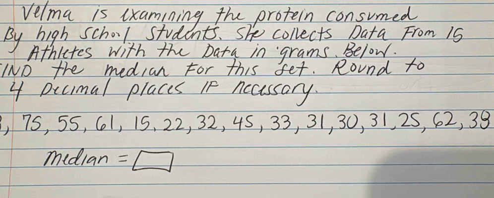 Velma is lxamining the protein consumed 
By high school students. she collects Data From 19
Athictes with the Data in grams. Below. 
IND the median For this fet. Round to
4 Dccmal places If nccessary. 
, 75, 55, 61, 15, 22, 32, 4S, 33, 31, 30, 31, 25, 62, 38
median =□