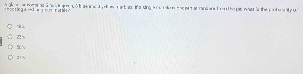 A glass jar contains 6 red, 5 green, 8 blue and 3 yellow marbles. If a single marble is chosen at random from the jar, what is the probability of
choosing a red or green marble?
48%
23%
50%
27%