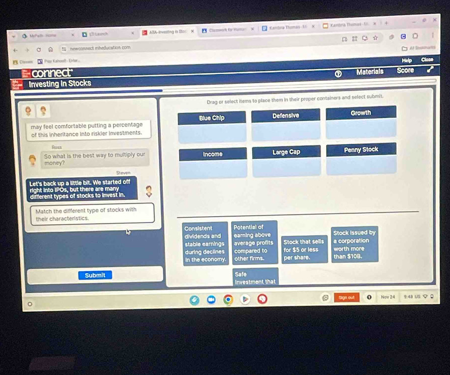 MyPath Home (T) Lasnch ABA-Investing in Stoc Claswork for Husar Kambna Thomas - 16 Kambria Thomai - U
newconnect mheducation com 
a
BC= Play Kahoof! - Enter .
Help Close
connec
Investing in Stocks Materials Score
Drag or select items to place them in their proper containers and select submit.
Blue Chip Defensive Growth
may feel comfortable putting a percentage
of this inheritance into riskier investments.
Ross
So what is the best way to multiply our Income Large Cap Penny Stock
money?
Steven
Let's back up a little bit. We started off
right into IPOs, but there are many
different types of stocks to invest in.
Match the different type of stocks with
their characteristics.
Consistent Potential of
dividends and earning above Stock Issued by
stable earnings average profits Stock that sells a corporation
during declines compared to for $5 or less worth more
In the economy. other firms. per share. than $10B.
Submit Safe
Investment that
Sign out Nov 24 9:48 6