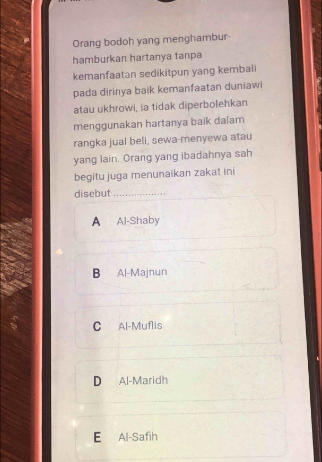 Orang bodoh yang menghambur-
hamburkan hartanya tanpa
kemanfaatan sedikitpun yang kembali
pada dirinya baik kemanfaatan duniawi
atau ukhrowi, ia tidak diperbolehkan
menggunakan hartanya baik dalam
rangka jual beli, sewa-menyewa atau
yang lain. Orang yang ibadahnya sah
begitu juga menunaikan zakat ini
disebut_
A Al-Shaby
B Al-Majnun
C Al-Muflis
D Al-Maridh
E Al-Safih