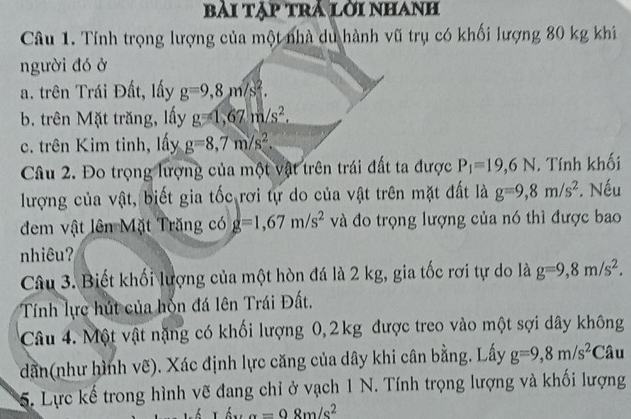 bài tập trả lời nhanh 
Câu 1. Tính trọng lượng của một nhà du hành vũ trụ có khối lượng 80 kg khi 
người đó ở 
a. trên Trái Đất, lấy g=9,8m/s^2. 
b. trên Mặt trăng, lấy g=1,67m/s^2. 
c. trên Kim tinh, lấy g=8,7m/s^2. 
Câu 2. Đo trọng lượng của một vật trên trái đất ta được P_1=19,6N. Tính khối 
lượng của vật, biết gia tốc rơi tự do của vật trên mặt đất là g=9,8m/s^2. Nếu 
đem vật lên Mặt Trăng có g=1,67m/s^2 và đo trọng lượng của nó thì được bao 
nhiêu? 
Câu 3. Biết khối lượng của một hòn đá là 2 kg, gia tốc rơi tự do là g=9,8m/s^2. 
Tính lực hút của hỗn đá lên Trái Đất. 
Câu 4. Một vật nặng có khối lượng 0, 2kg được treo vào một sợi dây không 
dần(như hình vẽ). Xác định lực căng của dây khi cân bằng. Lấy g=9, 8m/s^2 Câu 
5. Lực kế trong hình vẽ đang chỉ ở vạch 1 N. Tính trọng lượng và khối lượng
r_f's_A=98m/s^2