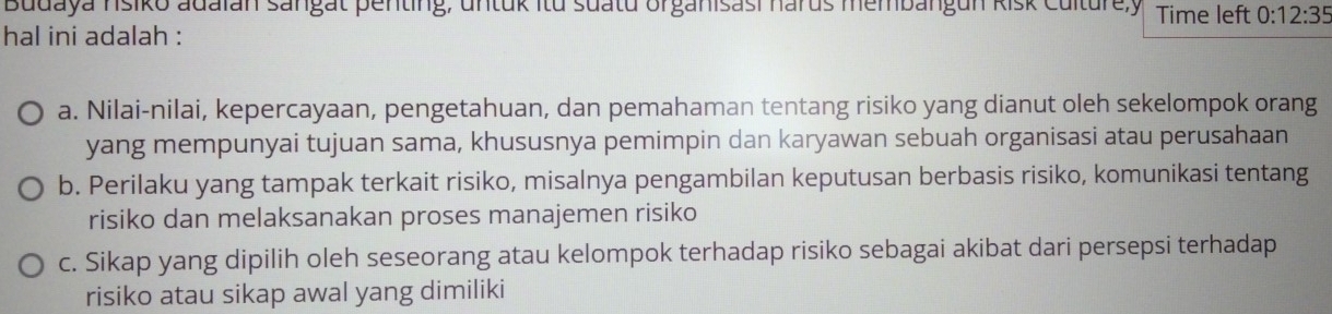 Budaya nsiko adaian sangat penting, untuk itu suatu organisasi harus membangun kisk Culturey Time left 0:12:35
hal ini adalah :
a. Nilai-nilai, kepercayaan, pengetahuan, dan pemahaman tentang risiko yang dianut oleh sekelompok orang
yang mempunyai tujuan sama, khususnya pemimpin dan karyawan sebuah organisasi atau perusahaan
b. Perilaku yang tampak terkait risiko, misalnya pengambilan keputusan berbasis risiko, komunikasi tentang
risiko dan melaksanakan proses manajemen risiko
c. Sikap yang dipilih oleh seseorang atau kelompok terhadap risiko sebagai akibat dari persepsi terhadap
risiko atau sikap awal yang dimiliki