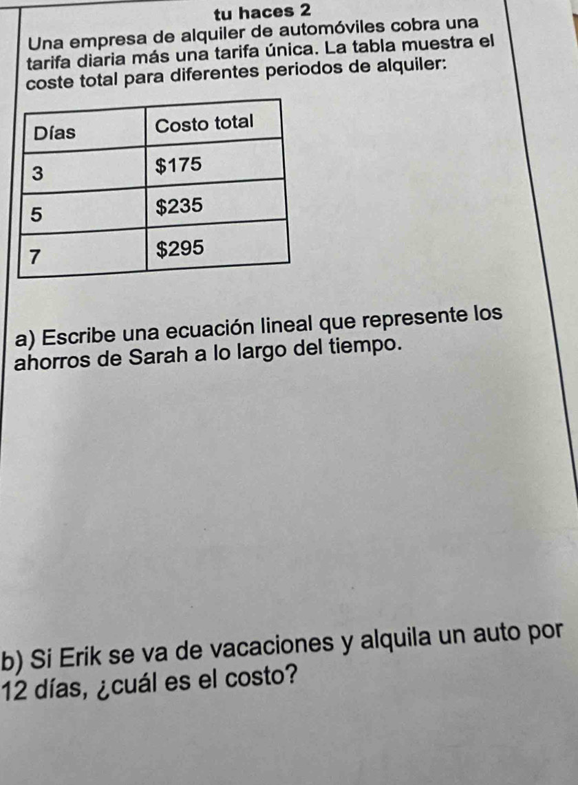 tu haces 2 
Una empresa de alquiler de automóviles cobra una 
tarifa diaria más una tarifa única. La tabla muestra el 
coste total para diferentes periodos de alquiler: 
a) Escribe una ecuación lineal que represente los 
ahorros de Sarah a lo largo del tiempo. 
b) Si Erik se va de vacaciones y alquila un auto por
12 días, ¿cuál es el costo?