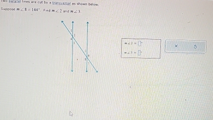 wo parallel lines are cut by a transversal as shown below 
Suppose n_7 ∠ 8=144° Find m∠ 2 and m∠ 3.
Rightarrow ∠ 2=□° × 5
m∠ 3=□°