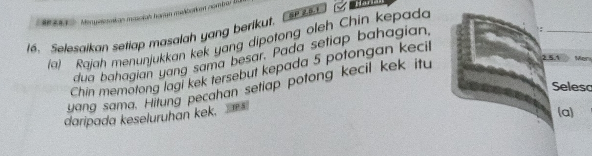 Harle 
SP 2.5.1 
16. Selesaikan setiap masalah yang berikut. 
(a) Rajah menunjukkan kek yang dipotong oleh Chin kepada 
dua bahagian yang sama besar, Pada setiap bahagian, 
: 
Chin memotong lagi kek tersebut kepada 5 potongan kecil 
yang sama. Hitung pecahan setiap potong kecil kek itu
2.5.1 Men 
Seleso 
daripada keseluruhan kek. 
(a)