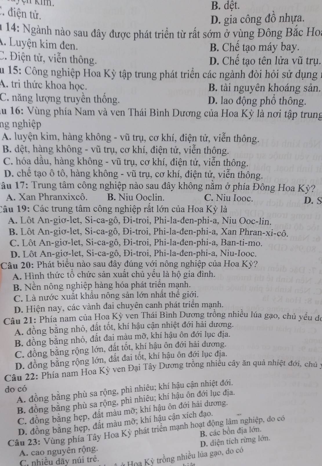 ayện kim.
B. dệt.
C. điện tử.
D. gia công đồ nhựa.
m 14: Ngành nào sau đây được phát triển từ rất sớm ở vùng Đông Bắc Hoa
A. Luyện kim đen.
B. Chế tạo máy bay.
C. Điện tử, viễn thông. D. Chế tạo tên lửa vũ trụ.
Âu 15: Công nghiệp Hoa Kỳ tập trung phát triển các ngành đòi hỏi sử dụng 1
A. tri thức khoa học. B. tài nguyên khoáng sản.
C. năng lượng truyền thống. D. lao động phồ thông.
Au 16: Vùng phía Nam và ven Thái Bình Dương của Hoa Kỳ là nơi tập trung
ng nghiệp
A. luyện kim, hàng không - vũ trụ, cơ khí, điện tử, viễn thông.
B. dệt, hàng không - vũ trụ, cơ khí, điện tử, viễn thông.
C. hóa dầu, hàng không - vũ trụ, cơ khí, điện tử, viễn thông.
D. chế tạo ô tô, hàng không - vũ trụ, cơ khí, điện tử, viễn thông.
1âu 17: Trung tâm công nghiệp nào sau đây không nằm ở phía Đông Hoa Kỳ?
A. Xan Phranxixcô. B. Niu Ooclin. C. Niu Iooc.
D. S
Câu 19: Các trung tâm công nghiệp rất lớn của Hoa Kỳ là
A. Lôt An-giơ-let, Si-ca-gô, Đi-troi, Phi-la-đen-phi-a, Niu Ooc-lin.
B. Lôt An-giơ-let, Si-ca-gô, Đi-troi, Phi-la-đen-phi-a, Xan Phran-xi-cô.
C. Lôt An-giơ-let, Si-ca-gô, Đi-troi, Phi-la-đen-phi-a, Ban-ti-mo.
D. Lôt An-giơ-let, Si-ca-gô, Đi-troi, Phi-la-đen-phi-a, Niu-Iooc.
Câu 20: Phát biểu nào sau đây đúng với nông nghiệp của Hoa Kỳ?
A. Hình thức tổ chức sản xuất chủ yếu là hộ gia đình.
B. Nền nông nghiệp hàng hóa phát triển mạnh.
C. Là nước xuất khẩu nông sản lớn nhất thế giới.
D. Hiện nay, các vành đai chuyên canh phát triển mạnh.
Câu 21: Phía nam của Hoa Kỳ ven Thái Bình Dương trồng nhiều lúa gạo, chủ yếu dó
A. đồng bằng nhỏ, đất tốt, khí hậu cận nhiệt đới hải dương.
B. đồng bằng nhỏ, đất đai màu mỡ, khí hậu ôn đới lục địa.
C. đồng bằng rộng lớn, đất tốt, khí hậu ôn đới hải dương.
D. đồng bằng rộng lớn, đất đai tốt, khí hậu ôn đới lục địa.
Câu 22: Phía nam Hoa Kỳ ven Đại Tây Dương trồng nhiều cây ăn quả nhiệt đới, chủ y
do có
A. đồng bằng phù sa rộng, phì nhiêu; khí hậu cận nhiệt đới.
B. đồng bằng phù sa rộng, phì nhiêu; khí hậu ôn đới lục địa.
C. đồng bằng hẹp, đất màu mỡ; khí hậu ôn đới hải dương.
D. đồng bằng hẹp, đất màu mỡ; khí hậu cận xích đạo.
Câu 23: Vùng phía Tây Hoa Kỳ phát triển mạnh hoạt động lâm nghiệp, do có
B. các bồn địa lớn.
D. diện tích rừng lớn.
A. cao nguyên rộng.
C. nhiều dãy núi trẻ.
* Hoa Kỳ trồng nhiều lúa gạo, do có