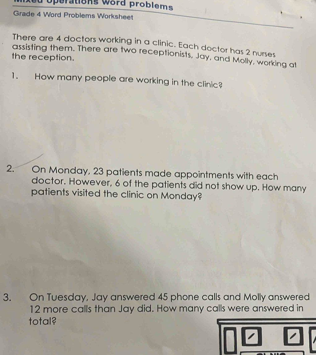 Xed operations word problems 
Grade 4 Word Problems Worksheet 
There are 4 doctors working in a clinic. Each doctor has 2 nurses 
assisting them. There are two receptionists, Jay, and Molly, working at 
the reception. 
1. How many people are working in the clinic? 
2. On Monday, 23 patients made appointments with each 
doctor. However, 6 of the patients did not show up. How many 
patients visited the clinic on Monday? 
3. On Tuesday, Jay answered 45 phone calls and Molly answered
12 more calls than Jay did. How many calls were answered in 
total?