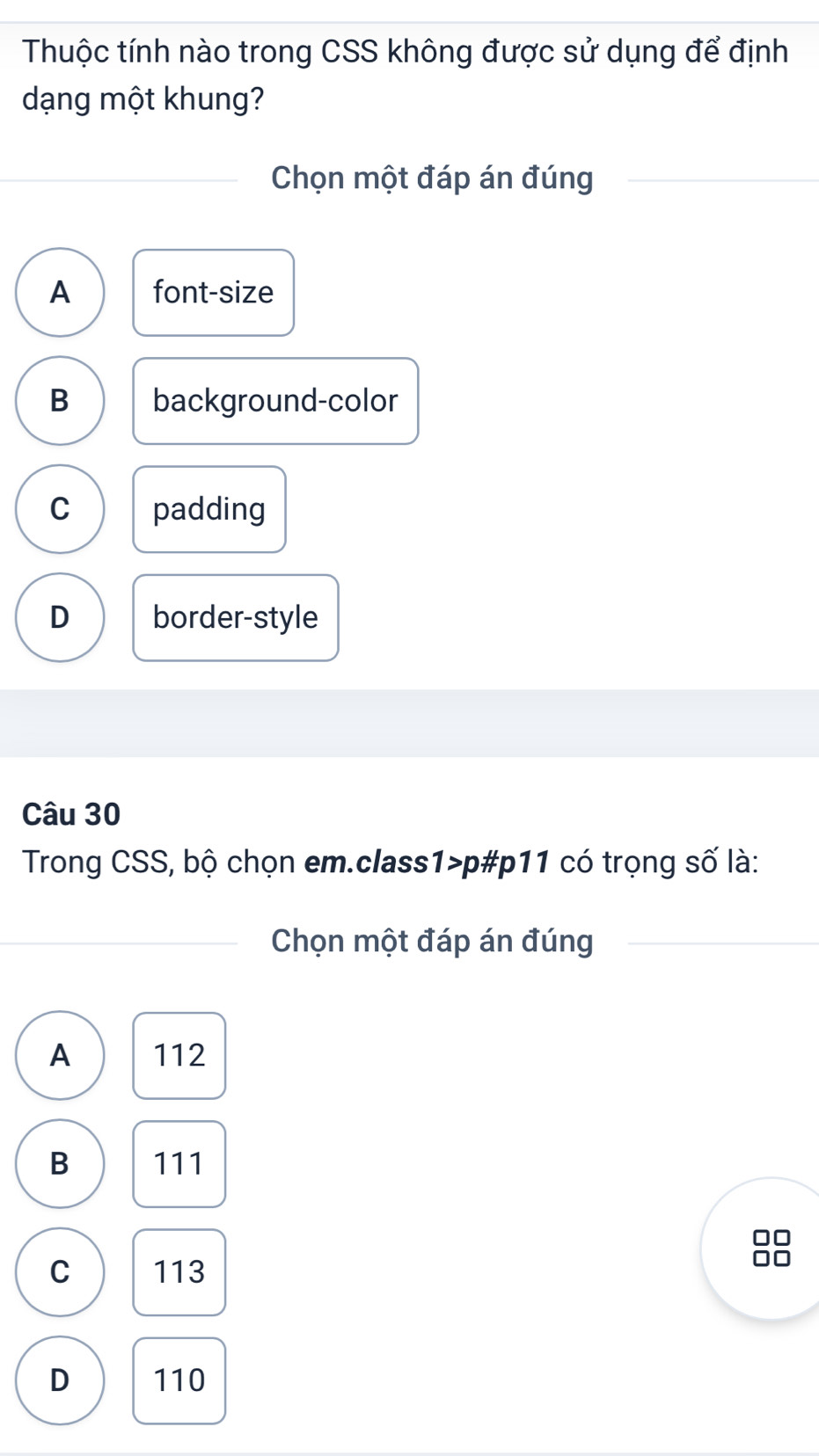 Thuộc tính nào trong CSS không được sử dụng để định
dạng một khung?
Chọn một đáp án đúng
A font-size
B background-color
C padding
D border-style
Câu 30
Trong CSS, bộ chọn em.class1>p#p11 có trọng số là:
Chọn một đáp án đúng
A 112
B 111
C 113
D 110