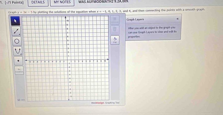 DETAILS MY NOTES WAS AUFMODMATH2 9.2A.009. 
Graph y=3x-5 by plotting the solutions of the equation when x=-1,0,1,2,3, and 4, and then connecting the points with a smooth graph. 
Graph Layers « 
After you add an object to the graph you 
can use Graph Layers to view and edit its 
properties. 
Full 
Solution 
M 
ing Tool