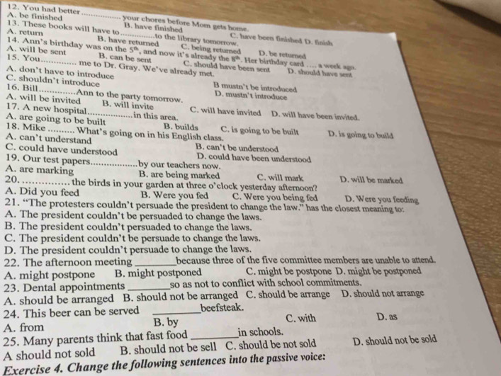 You had better
A. be finished _your chores before Mom gets home.
13. These books will have to B. have finished C. have been finished D. finish
to the library tomorrow.
A. return B. have returned C. being returned
14. Ann’s birthday was on the 5^(th) , and now it’s already the 8^(th) D. be returned
A. will be sent B. can be sent C. should have been sent . Her birthday card …. a week agn.
15. You_ me to Dr. Gray. We've already met.
D. should have sent
A. don’t have to introduce B mustn’t be introduced
C. shouldn’t introduce
16. Bill Ann to the party tomorrow. D. mustn’t introduce
A. will be invited 17. A new hospital _B. will invite in this area. C. will have invited D. will have been invited.
A. are going to be built B. builds C. is going to be built D. is going to build
18. Mike . What’s going on in his English class.
A. can’t understand B. can’t be understood
C. could have understood D. could have been understood
19. Our test papers_ by our teachers now.
A. are marking B. are being marked C. will mark D. will be marked
20._ the birds in your garden at three o’clock yesterday afternoon?
A. Did you feed B. Were you fed C. Were you being fed D. Were you feeding
21. “The protesters couldn’t persuade the president to change the law.” has the closest meaning to:
A. The president couldn’t be persuaded to change the laws.
B. The president couldn’t persuaded to change the laws.
C. The president couldn’t be persuade to change the laws.
D. The president couldn’t persuade to change the laws.
22. The afternoon meeting _because three of the five committee members are unable to attend.
A. might postpone B. might postponed C. might be postpone D. might be postponed
23. Dental appointments _so as not to conflict with school commitments.
A. should be arranged B. should not be arranged C. should be arrange D. should not arrange
24. This beer can be served _beefsteak.
A. from B. by C. with D. as
25. Many parents think that fast food _in schools.
A should not sold B. should not be sell C. should be not sold D. should not be sold
Exercise 4. Change the following sentences into the passive voice: