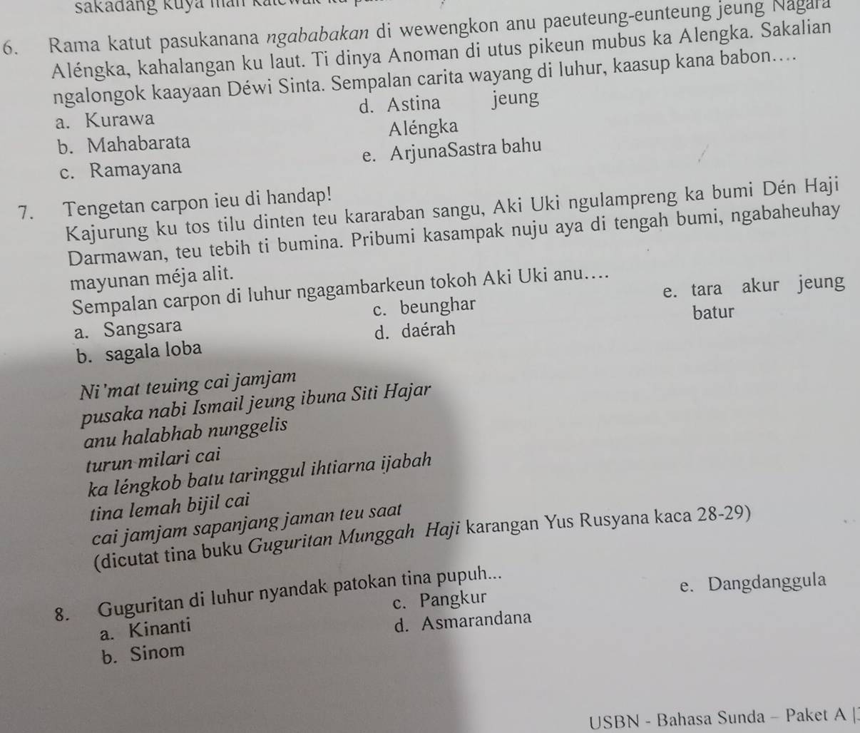 sakađang Kuya man kalc
6. Rama katut pasukanana ngababakan di wewengkon anu paeuteung-eunteung jeung Nagara
Aléngka, kahalangan ku laut. Ti dinya Anoman di utus pikeun mubus ka Alengka. Sakalian
ngalongok kaayaan Déwi Sinta. Sempalan carita wayang di luhur, kaasup kana babon....
a. Kurawa d. Astina jeung
b. Mahabarata Aléngka
c. Ramayana e. ArjunaSastra bahu
7. Tengetan carpon ieu di handap!
Kajurung ku tos tilu dinten teu kararaban sangu, Aki Uki ngulampreng ka bumi Dén Haji
Darmawan, teu tebih ti bumina. Pribumi kasampak nuju aya di tengah bumi, ngabaheuhay
mayunan méja alit.
Sempalan carpon di luhur ngagambarkeun tokoh Aki Uki anu....
a. Sangsara c. beunghar e. tara akur jeung
batur
d. daérah
b. sagala loba
Ni'mat teuing cai jamjam
pusaka nabi Ismail jeung ibuna Siti Hajar
anu halabhab nunggelis
turun milari cai
ka léngkob batu taringgul ihtiarna ijabah
tina lemah bijil cai
cai jamjam sapanjang jaman teu saat
(dicutat tina buku Guguritan Munggah Haji karangan Yus Rusyana kaca 28-29)
c. Pangkur e. Dangdanggula
8. Guguritan di luhur nyandak patokan tina pupuh...
a. Kinanti
d. Asmarandana
b. Sinom
USBN - Bahasa Sunda - Paket A |