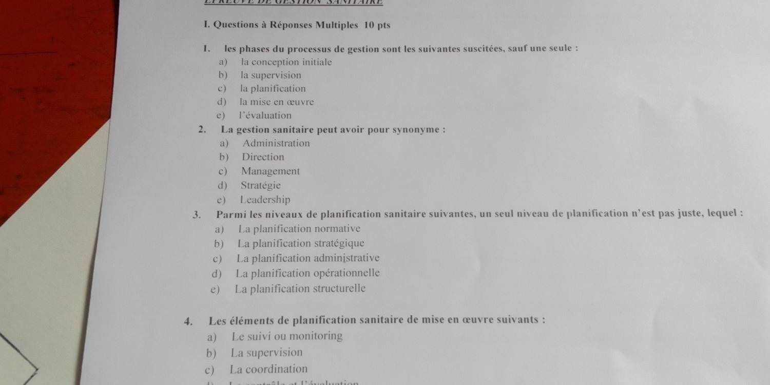 Questions à Réponses Multiples 10 pts
1. les phases du processus de gestion sont les suivantes suscitées, sauf une seule :
a) la conception initiale
b) la supervision
c) la planification
d) la mise en œuvre
e) l'évaluation
2. La gestion sanitaire peut avoir pour synonyme :
a) Administration
b) Direction
c) Management
d) Stratégie
e) Leadership
3. Parmi les niveaux de planification sanitaire suivantes, un seul niveau de planification n’est pas juste, lequel :
a) La planification normative
b) La planification stratégique
c) La planification administrative
d) La planification opérationnelle
e) La planification structurelle
4. Les éléments de planification sanitaire de mise en œuvre suivants :
a) Le suivi ou monitoring
b) La supervision
c) La coordination