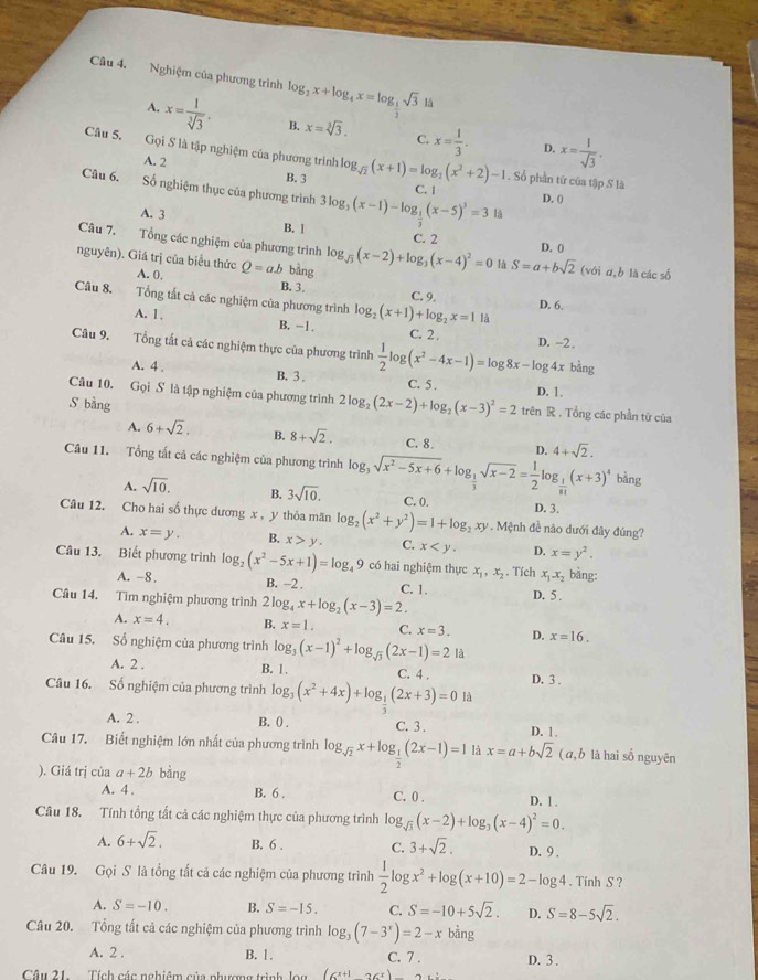 Nghiệm của phương trình log _2x+log _4x=log _ 1/2 sqrt(3) là
A. x= 1/sqrt[3](3) . B. x=sqrt[3](3). C. x= 1/3 . x= 1/sqrt(3) .
D.
Câu 5. Gọi S là tập nghiệm của phương trình log _sqrt(2)(x+1)=log _2(x^2+2)-1. Số phần tứ của tập S là
A. 2 B. 3
Câu 6. Số nghiệm thục của phương trình 3log _3(x-1)-log _ 1/3 (x-5)^3=31a D. 0
C. |
A. 3 B. ! C. 2
Câu 7. Tổng các nghiệm của phương trình
D. 0
nguyên). Giá trị của biểu thức Q=ab bàng log _sqrt(3)(x-2)+log _3(x-4)^2=0 là S=a+bsqrt(2) (với α,b là các số
A. 0. B. 3.
Câu 8.   Tổng tất cả các nghiệm của phương trình log _2(x+1)+log _2x=11 C. 9. D. 6.
A. 1. B, -1. C. 2.
Câu 9. Tổng tất cả các nghiệm thực của phương trình  1/2 log (x^2-4x-1)=log 8x-log 4x D. -2.
bàng
A. 4 . B. 3 . C. 5 . D. 1.
Câu 10. Gọi S là tập nghiệm của phương trình 2log _2(2x-2)+log _2(x-3)^2=2 trên R . Tổng các phần từ của
S bàng
A. 6+sqrt(2). B. 8+sqrt(2). C. 8. D. 4+sqrt(2).
Câu 11. Tổng tất cả các nghiệm của phương trình log _3sqrt(x^2-5x+6)+log _ 1/3 sqrt(x-2)= 1/2 log _ 1/81 (x+3)^4bi ng
A. sqrt(10). B. 3sqrt(10). C. 0. D. 3.
Cu 12. Cho hai số thực dương x , y thỏa mãn log _2(x^2+y^2)=1+log _2xy. Mệnh đề nào dưới đây đúng?
A. x=y. B. x>y. C. x D. x=y^2.
Câu 13. Biết phương trình log _2(x^2-5x+1)=log _49 có hai nghiệm thực x_1,x_2. Tích x_1x_2 bàng:
A. -8. B. -2 . C. 1. D. 5 .
Câu 14. Tìm nghiệm phương trình 2log _4x+log _2(x-3)=2.
A. x=4. B. x=1. C. x=3. D. x=16.
Câu 15. Số nghiệm của phương trình log _3(x-1)^2+log _sqrt(3)(2x-1)=2 là
A. 2 . B. 1 . C. 4 .
Câu 16. Số nghiệm của phương trình log _3(x^2+4x)+log _ 1/2 (2x+3)=01 D. 3 .
A. 2 . B. () . C. 3 . D. 1
Câu 17. Biết nghiệm lớn nhất của phương trình log _sqrt(2)x+log _ 1/2 (2x-1)=1 x=a+bsqrt(2) ( ā, b là hai số nguyên
). Giá trị của a+2b bàng
A. 4 . B. 6 . C. 0 . D. ! .
Câu 18. Tính tổng tất cả các nghiệm thực của phương trình log _sqrt(3)(x-2)+log _3(x-4)^2=0.
A. 6+sqrt(2). B. 6 . C. 3+sqrt(2). D. 9 .
Câu 19. Gọi S là tổng tất cả các nghiệm của phương trình  1/2 log x^2+log (x+10)=2-log 4. Tính S ?
A. S=-10. B. S=-15. C. S=-10+5sqrt(2). D. S=8-5sqrt(2).
Câu 20. Tổng tất cả các nghiệm của phương trình log _3(7-3^x)=2-xbang
A. 2 . B. 1 . C. 7 .
Câu 21. Tích các nghiêm của phương trình lou (cx+1&9(x) D. 3 .