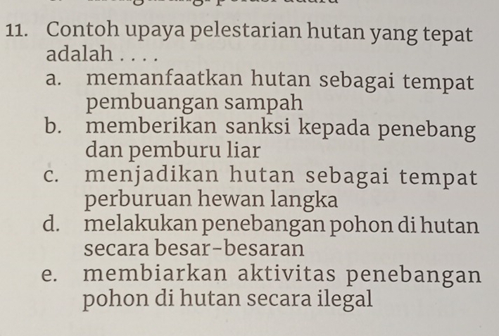 Contoh upaya pelestarian hutan yang tepat
adalah
a. memanfaatkan hutan sebagai tempat
pembuangan sampah
b. memberikan sanksi kepada penebang
dan pemburu liar
c. menjadikan hutan sebagai tempat
perburuan hewan langka
d. melakukan penebangan pohon di hutan
secara besar-besaran
e. membiarkan aktivitas penebangan
pohon di hutan secara ilegal