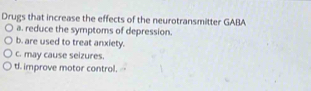 Drugs that increase the effects of the neurotransmitter GABA
a. reduce the symptoms of depression.
b. are used to treat anxiety.
c. may cause seizures.
d. improve motor control.