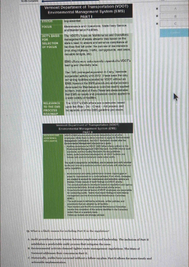 Vermont Department of Transportation (VDOT)
A
Environmental Management System (EMS)
PART I B
NIXHUN impemented
C
focus Mamensince and Operations, Stie Ferry Service
and Mainterance Facill ties.
bOT: BAsIS The VIDOT's "ccus on Maintera tee and Operations
FDR management of waste streams was based on the
SELECTIOH shie's need to ansure and enmence compliance at
or rocus hac lisen thet tell unce thhe pury w of m mence 
nof ding Highway, Trartic, campgrounds, mist aras.
movable bridges , elc .
EM3 cfe war se eedy cxpended to VDOT's
laring and chemisty ate
The EMS pminnged expanains in Parry Sarminale
suspended awdvity unt 2012. The se were the only
remaining facil ties ozerated by VDOT whhout an
EMS, however the EK'S procede res and processes
deccaped for Men heence coold be nod ty sppled
to them, Indu sion of Ferry Termiais demonsinates
that EMS concepts and processes can be applied to
a wide variety of tact lides.
RELEWINCE Te VDOTx EMS r n an cng =n
To 'The en upon the Plan - Do - Check - Act process and
incomorale a l of the EMS guideline prosesses
Semment Desarsmant of Tramsportalion (V001)
Environmental Management System (EMS)
e   F h       PA H                 
_. Whi te     se s supt fo m
Managemars cantnration, the VOOT tramevers eccells attae the
Ceveberental Masagetsent Stancanó as a suice   w WDO1 LMU ns o ba ou tm e ts t 
Envecanmentel ervage ent Cet'' 'dancans, this UVES inham al aud
acad  and the Cuely Stncts Sotery quade se
Na t y Jh S06, Te Eaen cae led ta a  s 10   te  e, nd
i tuta w ith unst mmanal and sauts wu a aot ts 
The wuad is satgned to ve racknes, and to seuese and very whemher
selitty regalations        y a   -    
enverantal and satory comnnoscs rvites c spoce gaps e
ese fr mpnaned an s condn sal ta. Prr ater, slurea
are crepted to sccount for wesinesses aad scmpctive sicsiong arc
arscked. Tinealy cosur of sudt fndings a a VDOT snorty
The anesal qusit plee s see prd sosed on regletiues and ageso
asteeete thens. Aed a a h nv aonty ares
CrssMunsctionsal invecsul learte of MDOT enploness are rensoncte
tor conducting suces. Tears muir region feaincu to bore isorcs
t  a nosament and the Hsumn e Ma Waisancce Com
"The suic scope is defined by protocols, writter palicies, and
te a ak o d  a t e i 
T  Jats al Ba Prm esoda Vatde as e Caea
mentor the compiation of the actons Identfed in the Conective
Achon Plas en s tamack tas
t v   aa  o a
Q. What is a likely evuson for including Part It in the regulation?
A. Audit procedures create tension betwoen employres and beaderships. The inclusios of Part 1
eatublishes a prodictable mudit proems that mitigates the issue.
B. Envirunmental artivists demand tighter waste managoment regulations. The State of
Vermunt addneses their convens in Part UL
C. Historically, andits love occurred withoot a follow-up plas. Part 11 allows for more timely and
actionable implementation.