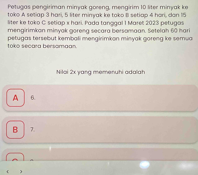 Petugas pengiriman minyak goreng, mengirim 10 liter minyak ke
toko A setiap 3 hari, 5 liter minyak ke toko B setiap 4 hari, dan 15
liter ke toko C setiap x hari. Pada tanggal 1 Maret 2023 petugas
mengirimkan minyak goreng secara bersamaan. Setelah 60 hari
petugas tersebut kembali mengirimkan minyak goreng ke semua
toko secara bersamaan.
Nilai 2x yang memenuhi adalah
A 6.
B 7.