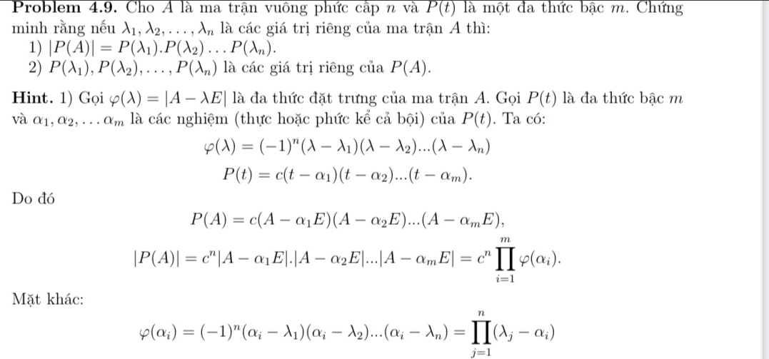 Problem 4.9. Cho Á là ma trận vuông phức cấp n và P(t) là một đa thức bậc m. Chứng
minh rằng nếu lambda _1,lambda _2,...,lambda _n là các giá trị riêng của ma trận A thì:
1) |P(A)|=P(lambda _1).P(lambda _2)...P(lambda _n).
2) P(lambda _1),P(lambda _2),...,P(lambda _n) là các giá trị riêng của P(A).
Hint. 1) Gọi varphi (lambda )=|A-lambda E|la là đa thức đặt trưng của ma trận A. Gọi P(t) là đa thức bậc m
và alpha _1,alpha _2,...alpha _m là các nghiệm (thực hoặc phức kể cả bội) của P(t). Ta có:
varphi (lambda )=(-1)^n(lambda -lambda _1)(lambda -lambda _2)...(lambda -lambda _n)
P(t)=c(t-alpha _1)(t-alpha _2)...(t-alpha _m).
Do đó
P(A)=c(A-alpha _1E)(A-alpha _2E)...(A-alpha _mE),
|P(A)|=c^n|A-alpha _1E|.|A-alpha _2E|...|A-alpha _mE|=c^nprodlimits _(i=1)^mvarphi (alpha _i).
Mặt khác:
varphi (alpha _i)=(-1)^n(alpha _i-lambda _1)(alpha _i-lambda _2)...(alpha _i-lambda _n)=prodlimits _(j=1)^n(lambda _j-alpha _i)