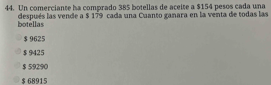 Un comerciante ha comprado 385 botellas de aceite a $154 pesos cada una
después las vende a $ 179 cada una Cuanto ganara en la venta de todas las
botellas
$ 9625
$ 9425
$ 59290
$ 68915