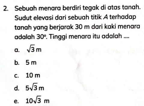 Sebuah menara berdiri tegak di atas tanah.
Sudut elevasi dari sebuah titik A terhadap
tanah yang berjarak 30 m dari kaki menara
adalah 30^o. Tinggi menara itu adalah ....
a. sqrt(3)m
b. 5 m
c. 10 m
d. 5sqrt(3)m
e. 10sqrt(3)m