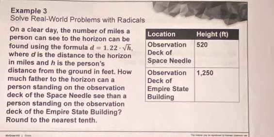 Example 3 
Solve Real-World Problems with Radicals 
On a clear day, the number of miles a 
person can see to the horizon can be 
found using the formula d=1.22· sqrt(h), 
where d is the distance to the horizon 
in miles and h is the person's 
distance from the ground in feet. How 
much father to the horizon can a 
person standing on the observation 
deck of the Space Needle see than a 
person standing on the observation 
deck of the Empire State Building? 
Round to the nearest tenth. 
MoGrune Hl