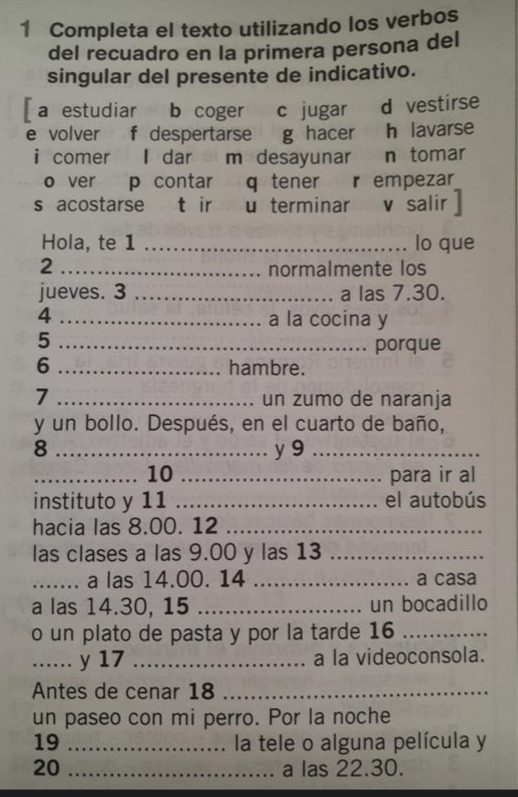 Completa el texto utilizando los verbos 
del recuadro en la primera persona del 
singular del presente de indicativo. 
[ a estudiar b coger c jugar d vestirse 
e volver f despertarse g hacer h lavarse 
i comer I dar m desayunar n tomar 
o ver p contar q tener r empezar 
s acostarse t ir u terminar v salir 
Hola, te 1 _lo que 
2 _normalmente los 
jueves. 3 _a las 7.30. 
4 _a la cocina y 
_5 
porque 
6 _hambre. 
7 _un zumo de naranja 
y un bollo. Después, en el cuarto de baño, 
8 _y 9_ 
_10 _para ir al 
instituto y 11 _el autobús 
hacia las 8.00. 12_ 
las clases a las 9.00 y las 13_ 
_...... a las 14.00. 14 _a casa 
a las 14.30, 15 _un bocadillo 
o un plato de pasta y por la tarde 16_ 
_. y 17 _a la videoconsola. 
Antes de cenar 18 _ 
un paseo con mi perro. Por la noche 
19 _la tele o alguna película y 
20 _a las 22.30.