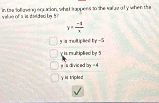 In the following equation, what happens to the value of y when the
value of x is divided by 5?
y= (-4)/x 
y is multiplied by -5
y is multiplied by 5
y is divided by -4
y is tripled