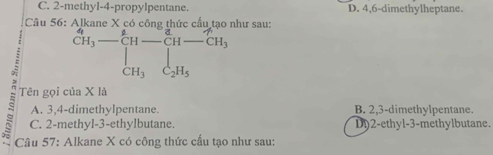 C. 2 -methyl -4 -propylpentane. D. 4,6 -dimethylheptane.
Câu 56: như sau:
□  beginarrayr Al_2]kane* _6sigma _3cH_varepsilon _4-_6^((ing)60) CH_-__11-_CH-CH_3 CH_3- CH_3_[H_2H_2C_2H_5endarray.   
Tên gọi của X là
A. 3, 4 -dimethylpentane. B. 2, 3 -dimethylpentane.
C. 2 -methyl- 3 -ethylbutane. D) 2 -ethyl- 3 -methylbutane.
s Câu 57: Alkane X có công thức cấu tạo như sau: