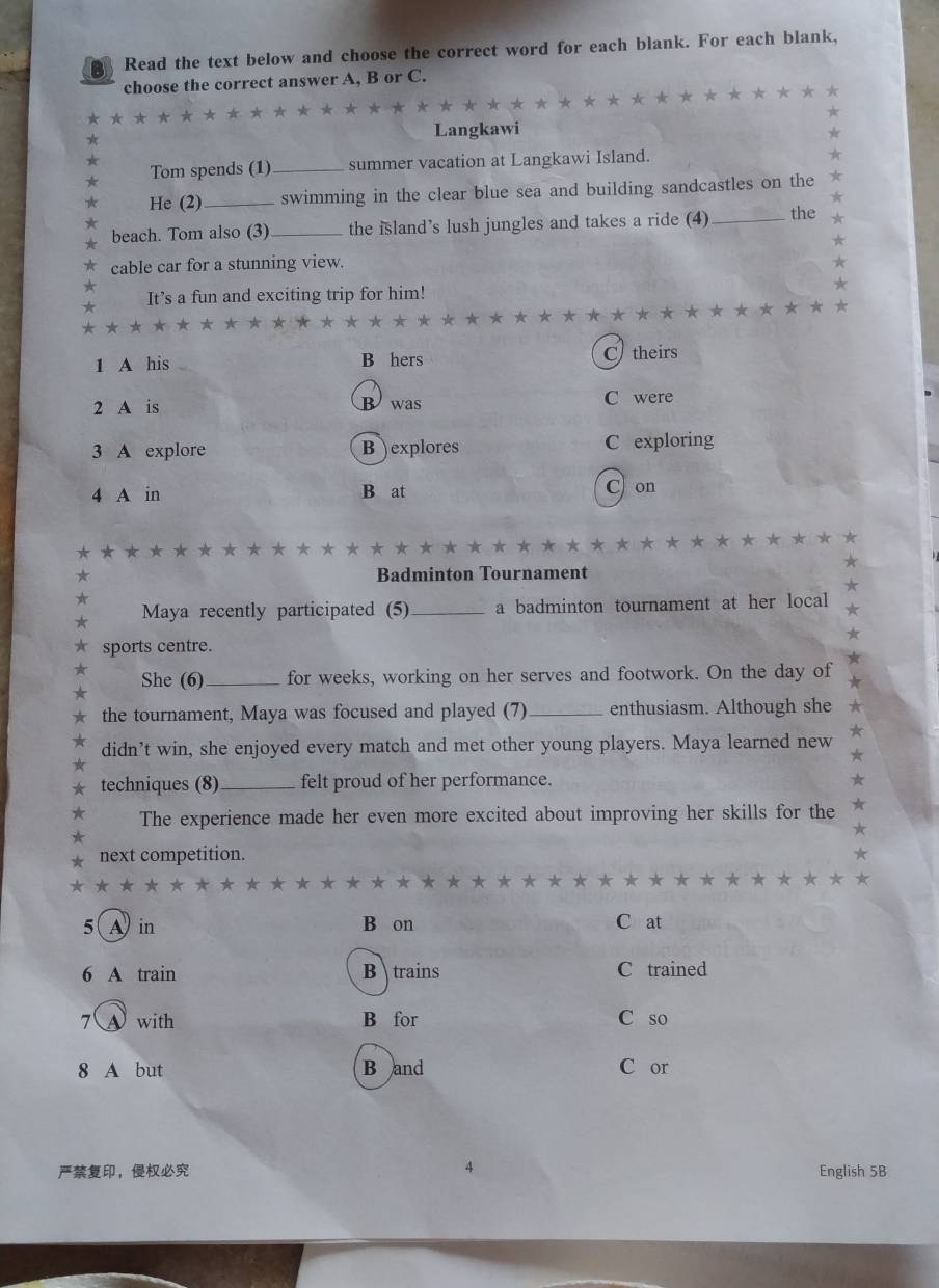 Read the text below and choose the correct word for each blank. For each blank,
choose the correct answer A, B or C.
Langkawi
Tom spends (1) _summer vacation at Langkawi Island.
He (2)_ swimming in the clear blue sea and building sandcastles on the
beach. Tom also (3)_ the island’s lush jungles and takes a ride (4)_ the
cable car for a stunning view.
It’s a fun and exciting trip for him!
* ★
1 A his B hers C theirs
2 A is C were
B was
3 A explore B )explores C exploring
4 A in B at
C) on
★
★
Badminton Tournament
Maya recently participated (5)_ a badminton tournament at her local
sports centre.
She (6)_ for weeks, working on her serves and footwork. On the day of
the tournament, Maya was focused and played (7)_ enthusiasm. Although she
didn’t win, she enjoyed every match and met other young players. Maya learned new
techniques (8) _felt proud of her performance.
The experience made her even more excited about improving her skills for the
next competition.
* ★
5( A in B on C at
6 A train B trains C trained
7( A with B for C so
8 A but B and C or
， 4 English 5B