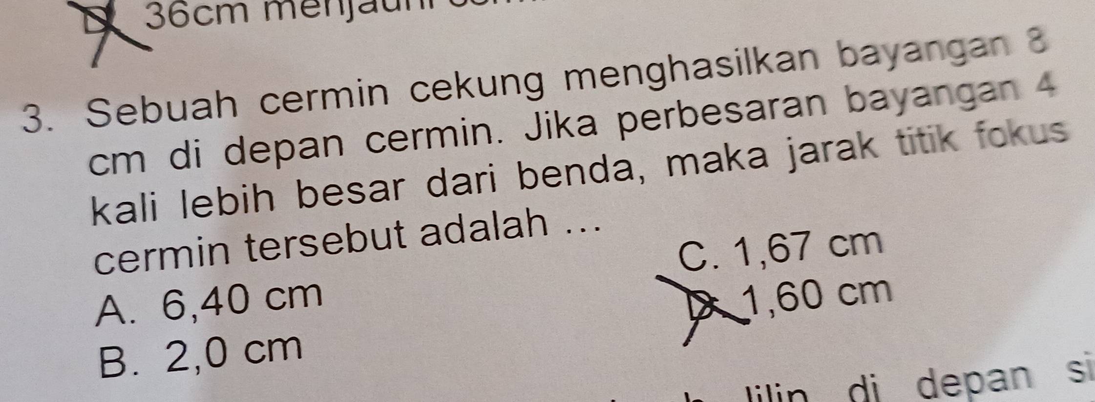 36cm menjäun
3. Sebuah cermin cekung menghasilkan bayangan 3
cm di depan cermin. Jika perbesaran bayangan 4
kali lebih besar dari benda, maka jarak titik fokus
cermin tersebut adalah ...
C. 1,67 cm
A. 6,40 cm
1,60 cm
B. 2,0 cm
lilin di depan si