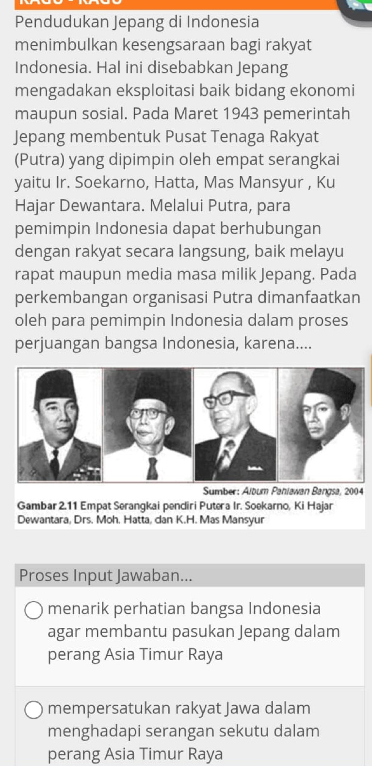 Pendudukan Jepang di Indonesia
menimbulkan kesengsaraan bagi rakyat
Indonesia. Hal ini disebabkan Jepang
mengadakan eksploitasi baik bidang ekonomi
maupun sosial. Pada Maret 1943 pemerintah
Jepang membentuk Pusat Tenaga Rakyat
(Putra) yang dipimpin oleh empat serangkai
yaitu Ir. Soekarno, Hatta, Mas Mansyur , Ku
Hajar Dewantara. Melalui Putra, para
pemimpin Indonesia dapat berhubungan
dengan rakyat secara langsung, baik melayu
rapat maupun media masa milik Jepang. Pada
perkembangan organisasi Putra dimanfaatkan
oleh para pemimpin Indonesia dalam proses
perjuangan bangsa Indonesia, karena....
Sumber: Album Paniawan Bangsa, 2004
Gambar 2.11 Empat Serangkai pendiri Putera Ir. Soekarno, Ki Hajar
Dewantara, Drs. Moh. Hatta, dan K.H. Mas Mansyur
Proses Input Jawaban...
menarik perhatian bangsa Indonesia
agar membantu pasukan Jepang dalam
perang Asia Timur Raya
mempersatukan rakyat Jawa dalam
menghadapi serangan sekutu dalam
perang Asia Timur Raya