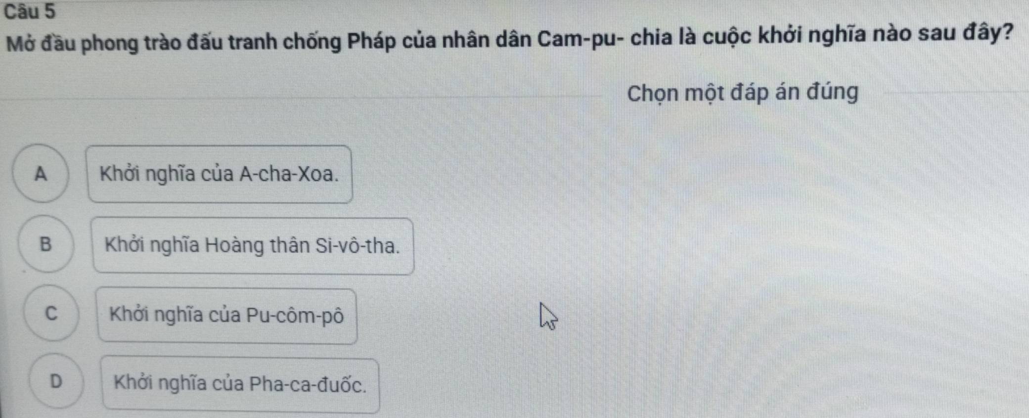 Mở đầu phong trào đấu tranh chống Pháp của nhân dân Cam-pu- chia là cuộc khởi nghĩa nào sau đây?
Chọn một đáp án đúng
A Khởi nghĩa của A-cha-Xoa.
B Khởi nghĩa Hoàng thân Si-vô-tha.
C Khởi nghĩa của Pu-côm-pô
D Khởi nghĩa của Pha-ca-đuốc.