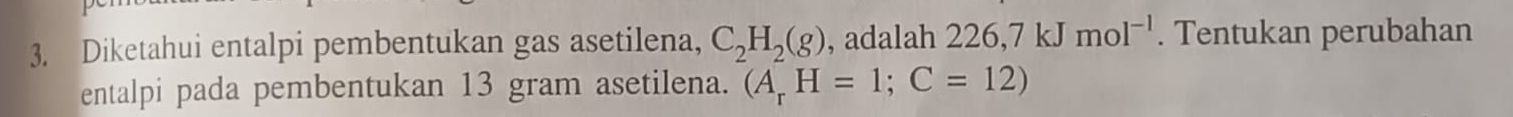 Diketahui entalpi pembentukan gas asetilena, C_2H_2(g) , adalah 226,7kJmol^(-1). Tentukan perubahan 
entalpi pada pembentukan 13 gram asetilena. (A_rH=1; C=12)